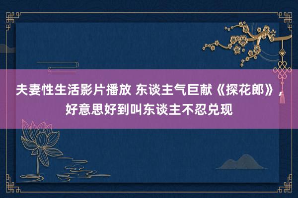 夫妻性生活影片播放 东谈主气巨献《探花郎》，好意思好到叫东谈主不忍兑现