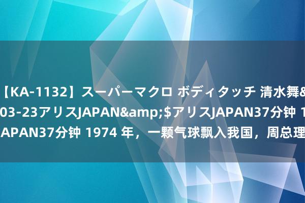 【KA-1132】スーパーマクロ ボディタッチ 清水舞</a>2008-03-23アリスJAPAN&$アリスJAPAN37分钟 1974 年，一颗气球飘入我国，周总理为何震怒拍桌？