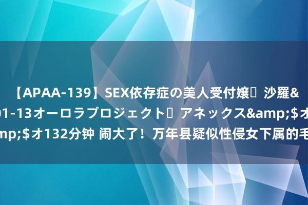 【APAA-139】SEX依存症の美人受付嬢・沙羅</a>2012-01-13オーロラプロジェクト・アネックス&$オ132分钟 闹大了！万年县疑似性侵女下属的毛奇，这一次摊上大事了！