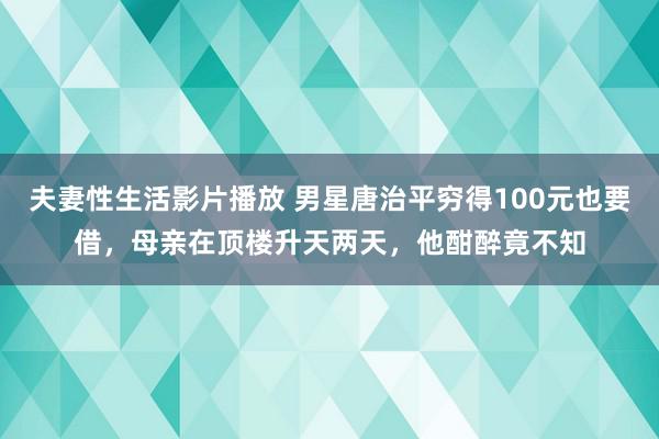 夫妻性生活影片播放 男星唐治平穷得100元也要借，母亲在顶楼升天两天，他酣醉竟不知