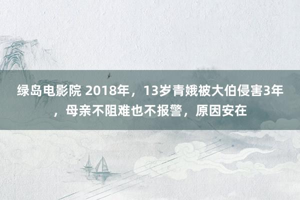 绿岛电影院 2018年，13岁青娥被大伯侵害3年，母亲不阻难也不报警，原因安在