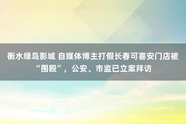 衡水绿岛影城 自媒体博主打假长春可喜安门店被“围殴”，公安、市监已立案拜访