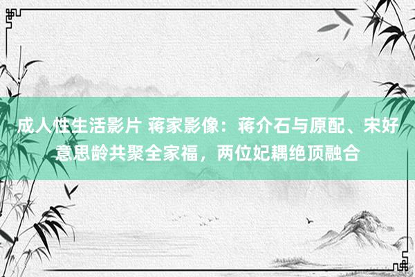 成人性生活影片 蒋家影像：蒋介石与原配、宋好意思龄共聚全家福，两位妃耦绝顶融合