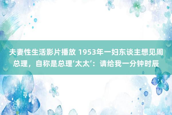 夫妻性生活影片播放 1953年一妇东谈主想见周总理，自称是总理‘太太’：请给我一分钟时辰