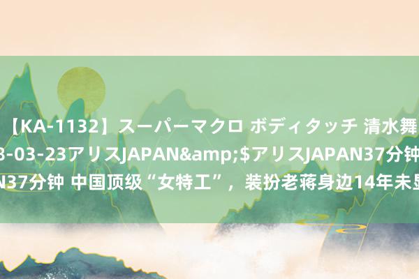 【KA-1132】スーパーマクロ ボディタッチ 清水舞</a>2008-03-23アリスJAPAN&$アリスJAPAN37分钟 中国顶级“女特工”，装扮老蒋身边14年未显露，最终功成坦然身退