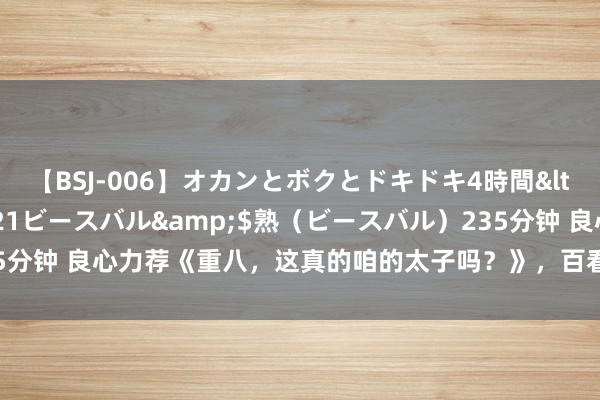 【BSJ-006】オカンとボクとドキドキ4時間</a>2008-04-21ビースバル&$熟（ビースバル）235分钟 良心力荐《重八，这真的咱的太子吗？》，百看不厌的方位，值得N刷！