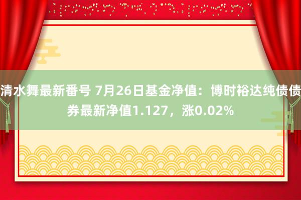 清水舞最新番号 7月26日基金净值：博时裕达纯债债券最新净值1.127，涨0.02%