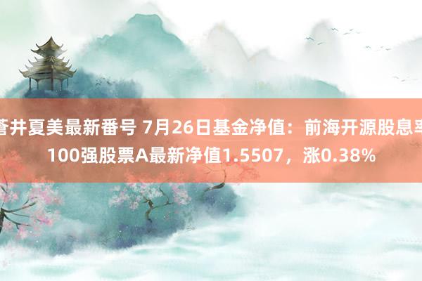 蒼井夏美最新番号 7月26日基金净值：前海开源股息率100强股票A最新净值1.5507，涨0.38%