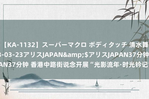 【KA-1132】スーパーマクロ ボディタッチ 清水舞</a>2008-03-23アリスJAPAN&$アリスJAPAN37分钟 香港中路街说念开展“光影流年·时光钤记”关爱老东说念