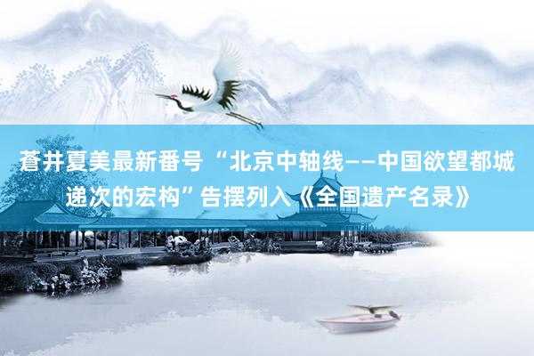 蒼井夏美最新番号 “北京中轴线——中国欲望都城递次的宏构”告摆列入《全国遗产名录》