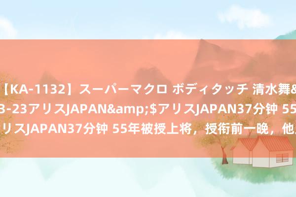 【KA-1132】スーパーマクロ ボディタッチ 清水舞</a>2008-03-23アリスJAPAN&$アリスJAPAN37分钟 55年被授上将，授衔前一晚，他又哭又笑！