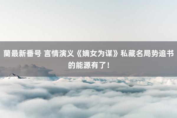 蘭最新番号 言情演义《嫡女为谋》私藏名局势追书的能源有了！