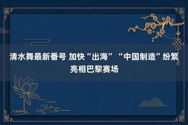 清水舞最新番号 加快“出海” “中国制造”纷繁亮相巴黎赛场