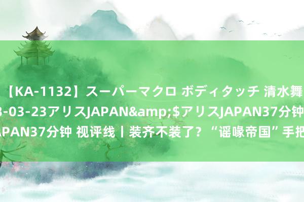 【KA-1132】スーパーマクロ ボディタッチ 清水舞</a>2008-03-23アリスJAPAN&$アリスJAPAN37分钟 视评线丨装齐不装了？“谣喙帝国”手把手素质怎样“应用”