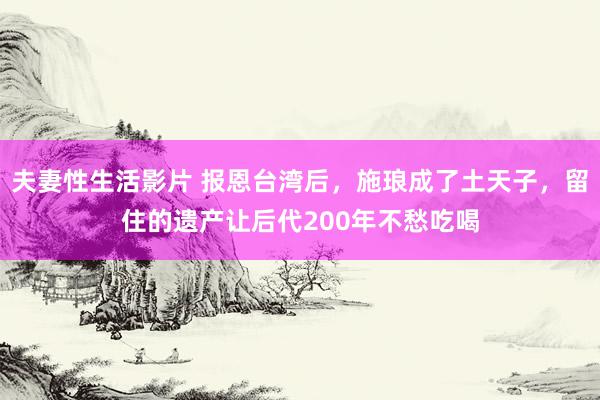 夫妻性生活影片 报恩台湾后，施琅成了土天子，留住的遗产让后代200年不愁吃喝