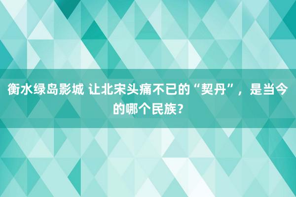 衡水绿岛影城 让北宋头痛不已的“契丹”，是当今的哪个民族？