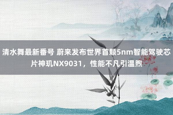 清水舞最新番号 蔚来发布世界首颗5nm智能驾驶芯片神玑NX9031，性能不凡引温煦