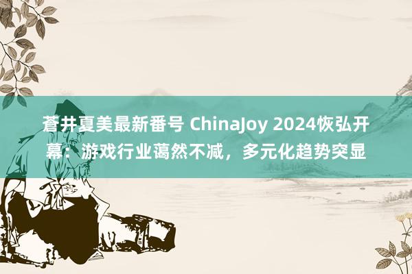 蒼井夏美最新番号 ChinaJoy 2024恢弘开幕：游戏行业蔼然不减，多元化趋势突显