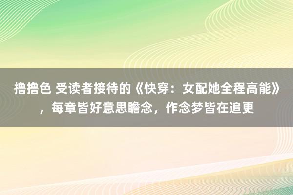 撸撸色 受读者接待的《快穿：女配她全程高能》，每章皆好意思瞻念，作念梦皆在追更