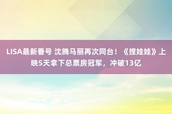 LISA最新番号 沈腾马丽再次同台！《捏娃娃》上映5天拿下总票房冠军，冲破13亿