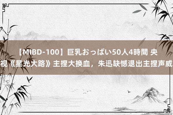 【MIBD-100】巨乳おっぱい50人4時間 央视《星光大路》主捏大换血，朱迅缺憾退出主捏声威