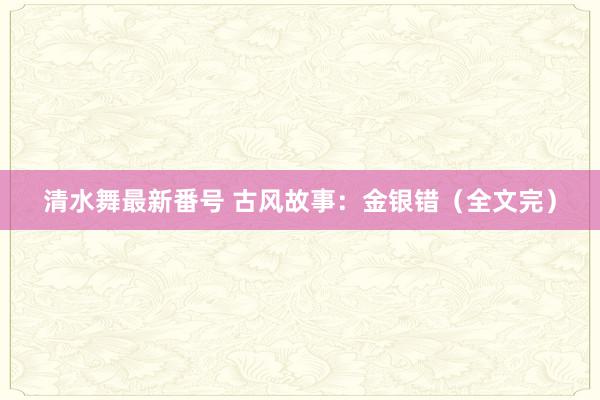 清水舞最新番号 古风故事：金银错（全文完）