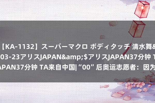 【KA-1132】スーパーマクロ ボディタッチ 清水舞</a>2008-03-23アリスJAPAN&$アリスJAPAN37分钟 TA来自中国|“00”后奥运志愿者：因为嗜好，是以干与