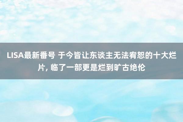 LISA最新番号 于今皆让东谈主无法宥恕的十大烂片, 临了一部更是烂到旷古绝伦