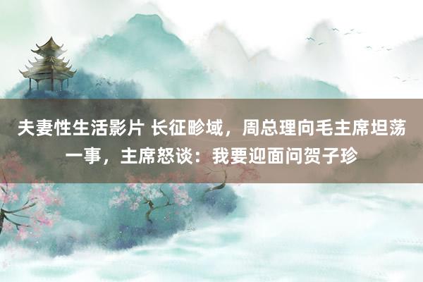 夫妻性生活影片 长征畛域，周总理向毛主席坦荡一事，主席怒谈：我要迎面问贺子珍