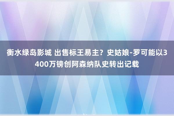 衡水绿岛影城 出售标王易主？史姑娘-罗可能以3400万镑创阿森纳队史转出记载