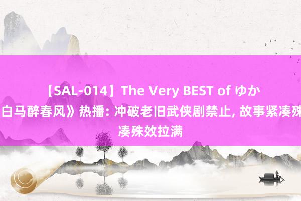 【SAL-014】The Very BEST of ゆか 《少年白马醉春风》热播: 冲破老旧武侠剧禁止, 故事紧凑殊效拉满