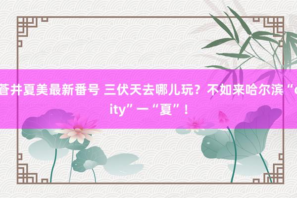 蒼井夏美最新番号 三伏天去哪儿玩？不如来哈尔滨“city”一“夏”！