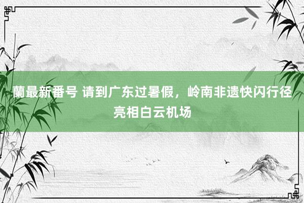 蘭最新番号 请到广东过暑假，岭南非遗快闪行径亮相白云机场