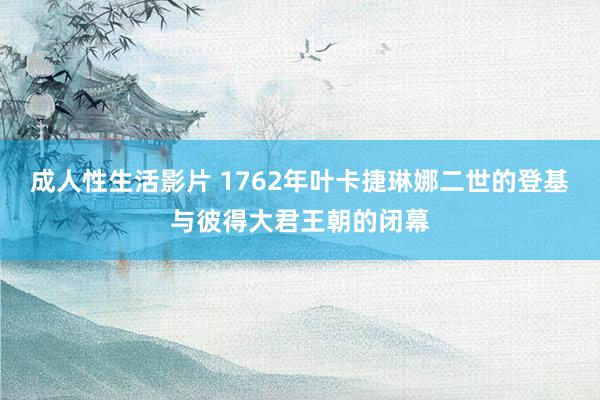 成人性生活影片 1762年叶卡捷琳娜二世的登基与彼得大君王朝的闭幕