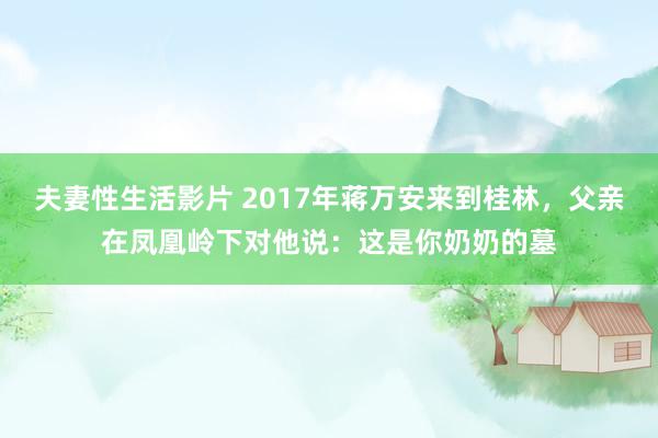 夫妻性生活影片 2017年蒋万安来到桂林，父亲在凤凰岭下对他说：这是你奶奶的墓