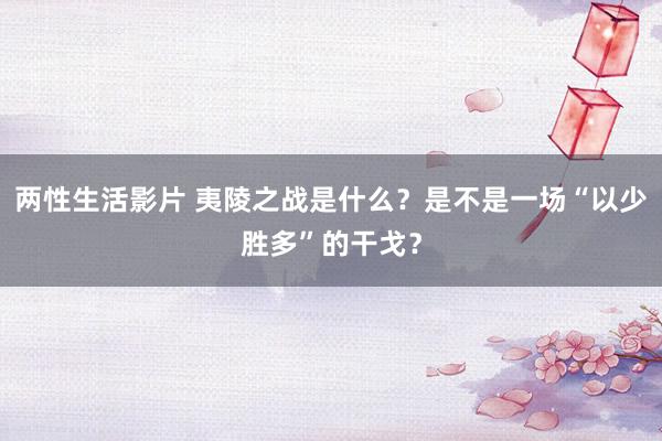 两性生活影片 夷陵之战是什么？是不是一场“以少胜多”的干戈？