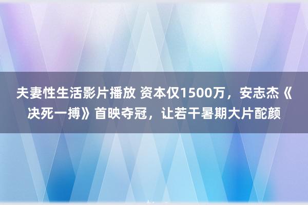 夫妻性生活影片播放 资本仅1500万，安志杰《决死一搏》首映夺冠，让若干暑期大片酡颜