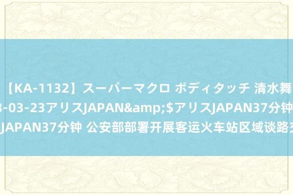 【KA-1132】スーパーマクロ ボディタッチ 清水舞</a>2008-03-23アリスJAPAN&$アリスJAPAN37分钟 公安部部署开展客运火车站区域谈路交通规律专项整治