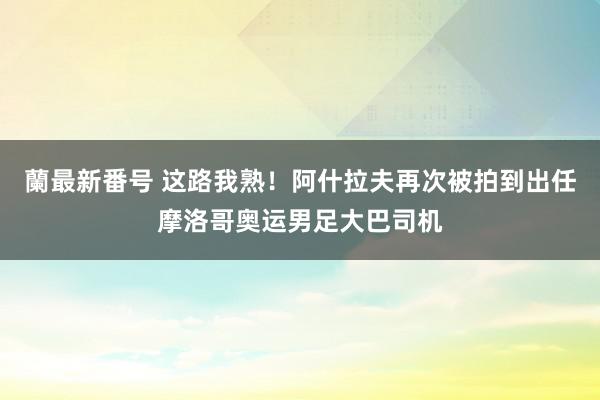 蘭最新番号 这路我熟！阿什拉夫再次被拍到出任摩洛哥奥运男足大巴司机