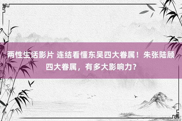 两性生活影片 连结看懂东吴四大眷属！朱张陆顾四大眷属，有多大影响力？