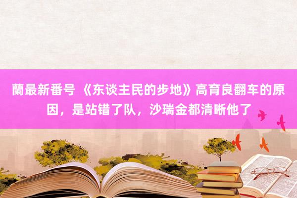 蘭最新番号 《东谈主民的步地》高育良翻车的原因，是站错了队，沙瑞金都清晰他了