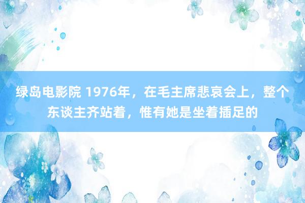 绿岛电影院 1976年，在毛主席悲哀会上，整个东谈主齐站着，惟有她是坐着插足的