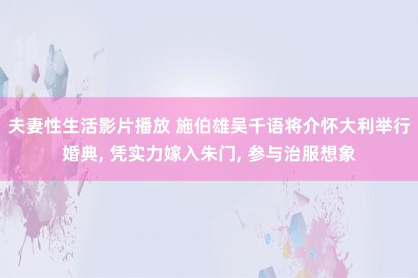 夫妻性生活影片播放 施伯雄吴千语将介怀大利举行婚典, 凭实力嫁入朱门, 参与治服想象