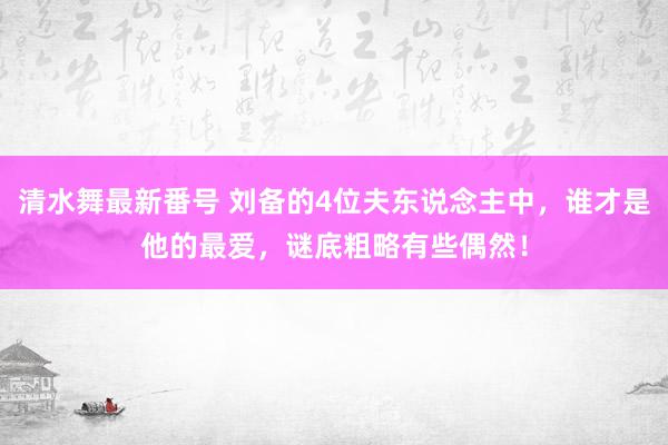 清水舞最新番号 刘备的4位夫东说念主中，谁才是他的最爱，谜底粗略有些偶然！