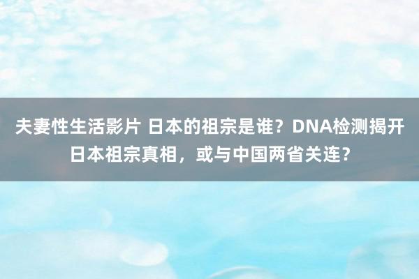 夫妻性生活影片 日本的祖宗是谁？DNA检测揭开日本祖宗真相，或与中国两省关连？