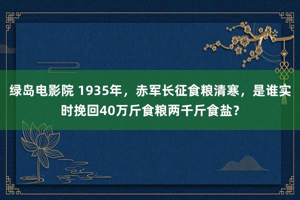 绿岛电影院 1935年，赤军长征食粮清寒，是谁实时挽回40万斤食粮两千斤食盐？