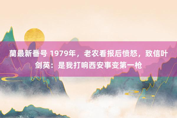 蘭最新番号 1979年，老农看报后愤怒，致信叶剑英：是我打响西安事变第一枪