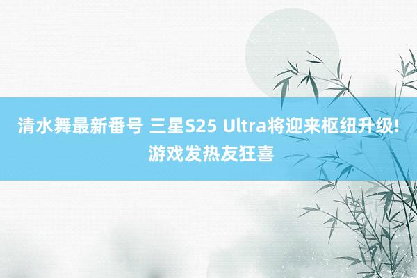 清水舞最新番号 三星S25 Ultra将迎来枢纽升级! 游戏发热友狂喜