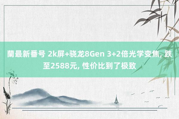 蘭最新番号 2k屏+骁龙8Gen 3+2倍光学变焦, 跌至2588元, 性价比到了极致