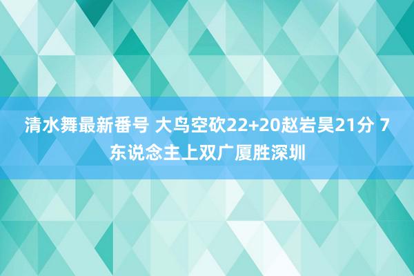 清水舞最新番号 大鸟空砍22+20赵岩昊21分 7东说念主上双广厦胜深圳